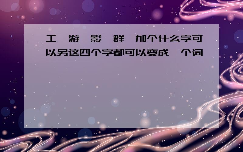 工,游,影,群,加个什么字可以另这四个字都可以变成一个词