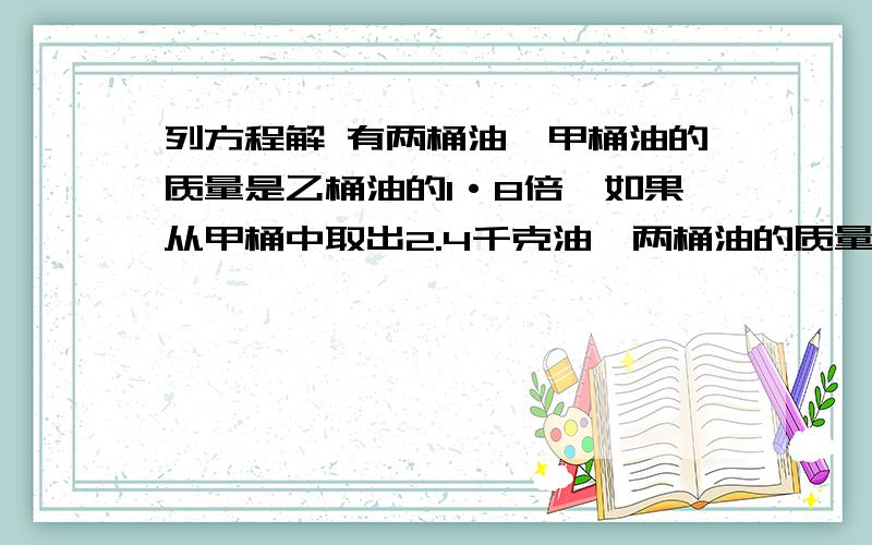 列方程解 有两桶油,甲桶油的质量是乙桶油的1·8倍,如果从甲桶中取出2.4千克油,两桶油的质量就相等了.两桶油原来各有多少千克?