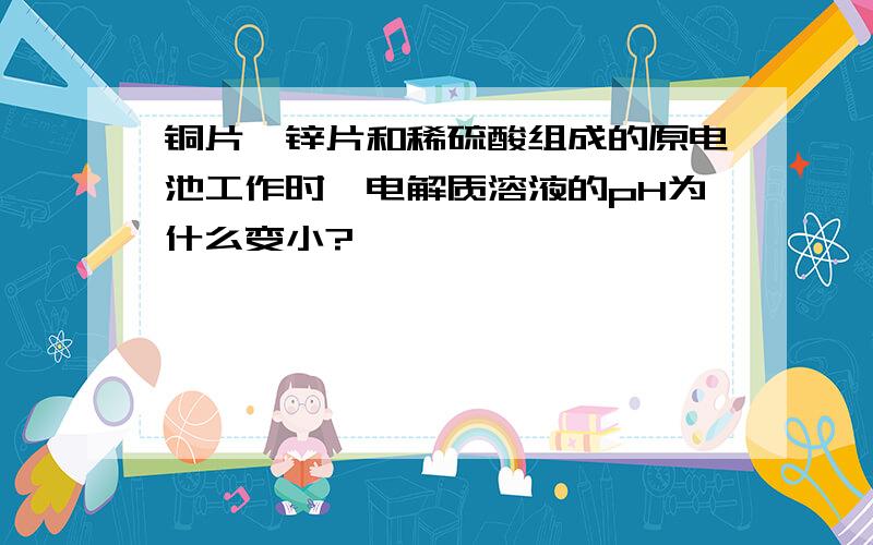 铜片、锌片和稀硫酸组成的原电池工作时,电解质溶液的pH为什么变小?