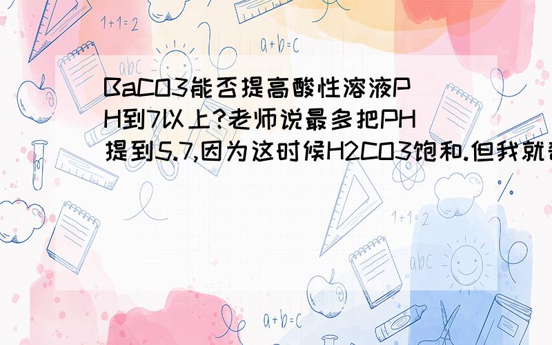 BaCO3能否提高酸性溶液PH到7以上?老师说最多把PH提到5.7,因为这时候H2CO3饱和.但我就奇怪了难道这以后就是再把BaCO3加进去也没法溶解了吗?我保证上课没听错,老师就这么说的.