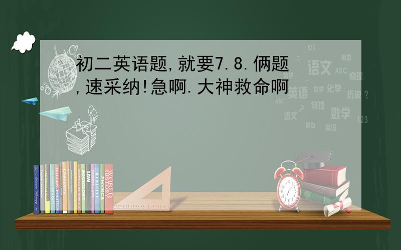 初二英语题,就要7.8.俩题,速采纳!急啊.大神救命啊