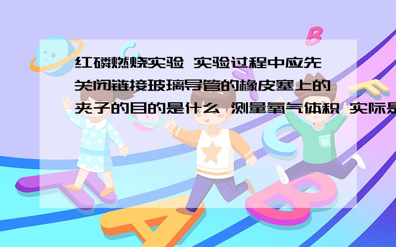 红磷燃烧实验 实验过程中应先关闭链接玻璃导管的橡皮塞上的夹子的目的是什么 测量氧气体积 实际是通过测量什么间接获得?一句想通的原理 可以通过测量什么获得装置中容器内空气的体