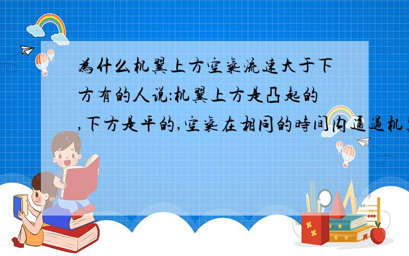 为什么机翼上方空气流速大于下方有的人说：机翼上方是凸起的,下方是平的,空气在相同的时间内通过机翼时,上方必须多走凸起的那段距离,所以上方空气流速比下方快,压强小,下方流速慢,压