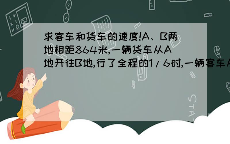 求客车和货车的速度!A、B两地相距864米,一辆货车从A地开往B地,行了全程的1/6时,一辆客车从B地开往A地,5小时后相遇,已知客车和货车的速度比是7:9,求客车和货车的速度