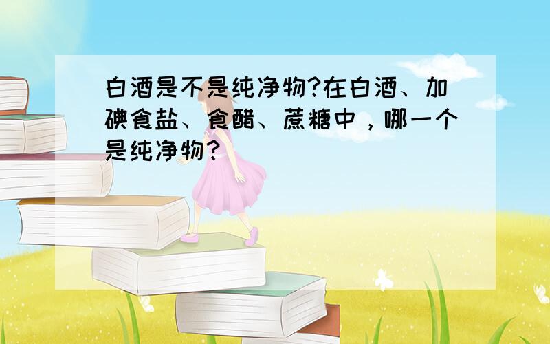 白酒是不是纯净物?在白酒、加碘食盐、食醋、蔗糖中，哪一个是纯净物？