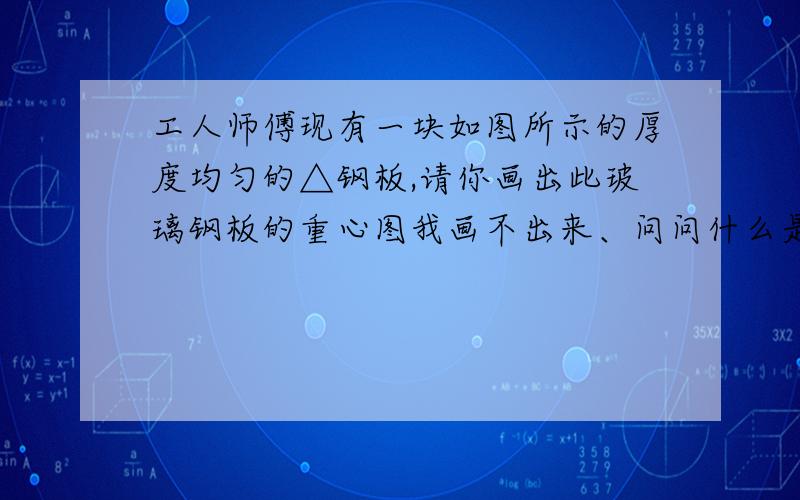 工人师傅现有一块如图所示的厚度均匀的△钢板,请你画出此玻璃钢板的重心图我画不出来、问问什么是重心