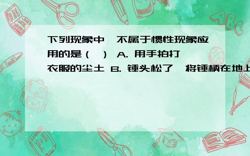 下列现象中,不属于惯性现象应用的是（ ） A. 用手拍打衣服的尘土 B. 锤头松了,将锤柄在地上撞几下 C.下列现象中,不属于惯性现象应用的是（   ）  A. 用手拍打衣服的尘土       B. 锤头松了,将