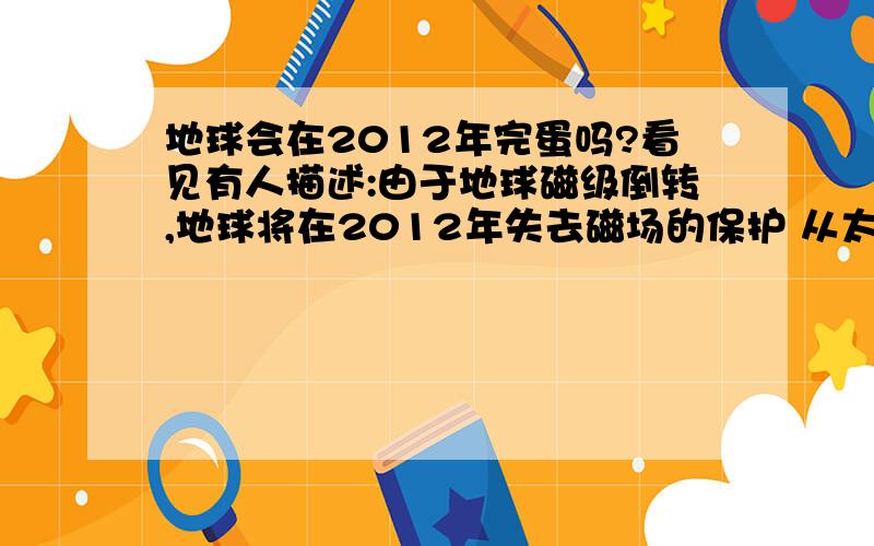 地球会在2012年完蛋吗?看见有人描述:由于地球磁级倒转,地球将在2012年失去磁场的保护 从太阳日冕层向行星际空间抛射出的高温高速低密度的粒子流会轻易破坏地球薄薄的一层大气,人类那时