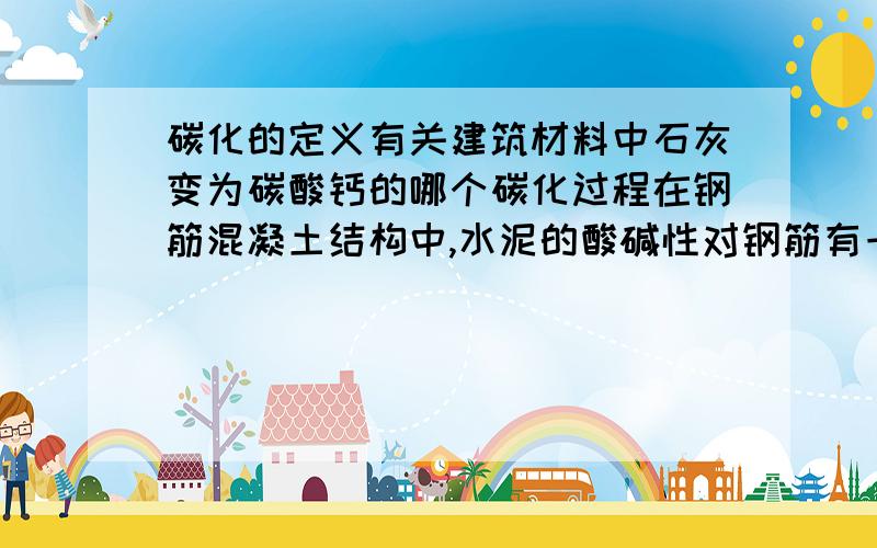 碳化的定义有关建筑材料中石灰变为碳酸钙的哪个碳化过程在钢筋混凝土结构中,水泥的酸碱性对钢筋有一定的影响,但是碱性会在氢氧化钙碳化为碳酸钙时减弱,钢筋会在无碱性时更快的生锈,