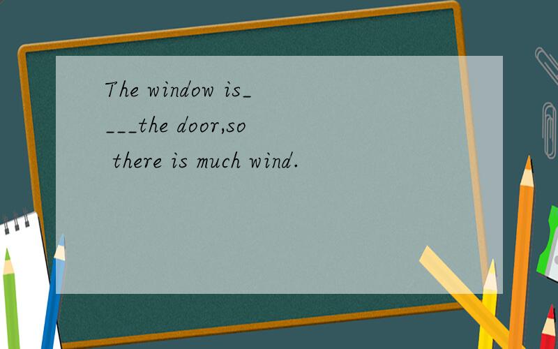 The window is____the door,so there is much wind.