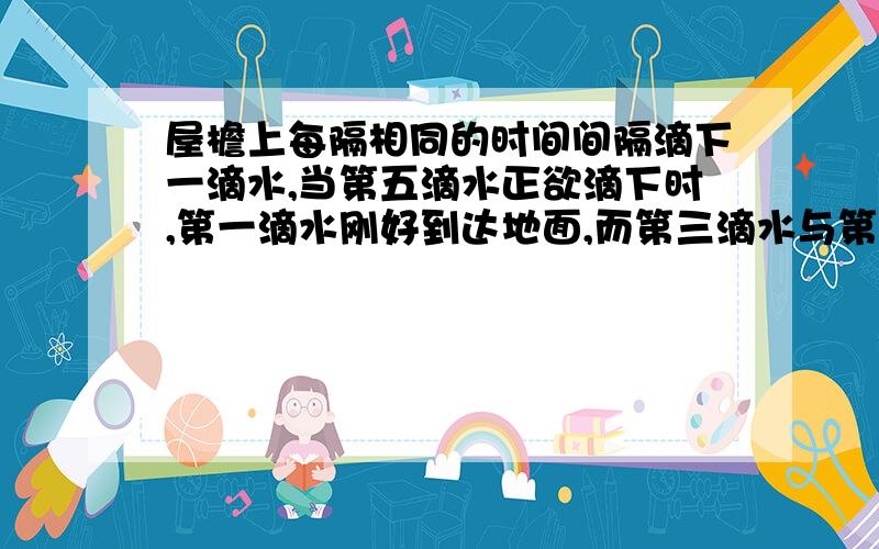 屋檐上每隔相同的时间间隔滴下一滴水,当第五滴水正欲滴下时,第一滴水刚好到达地面,而第三滴水与第二滴水分别位于高为一米的窗户的上下沿.(g取10米每二次方秒).(1)滴水的时间间隔是多少