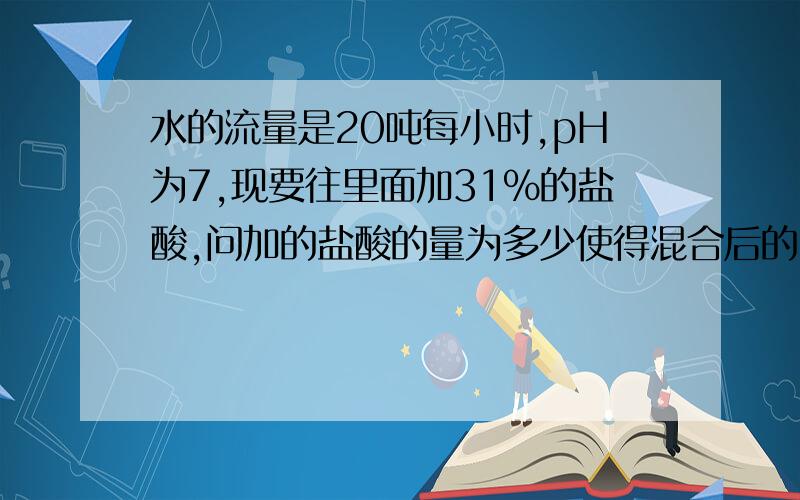 水的流量是20吨每小时,pH为7,现要往里面加31%的盐酸,问加的盐酸的量为多少使得混合后的pH为2?