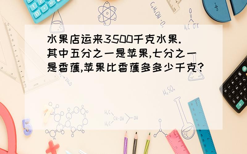 水果店运来3500千克水果.其中五分之一是苹果,七分之一是香蕉,苹果比香蕉多多少千克?