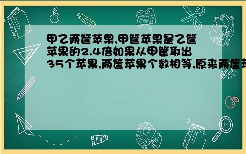 甲乙两筐苹果,甲筐苹果是乙筐苹果的2.4倍如果从甲筐取出35个苹果,两筐苹果个数相等,原来两筐苹果各有多少个?用方程解