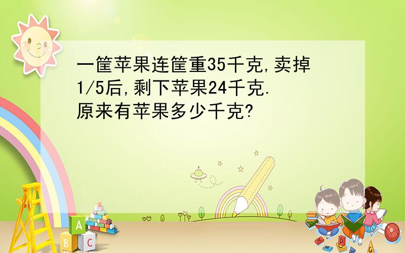 一筐苹果连筐重35千克,卖掉1/5后,剩下苹果24千克.原来有苹果多少千克?