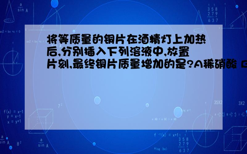 将等质量的铜片在酒精灯上加热后,分别插入下列溶液中,放置片刻,最终铜片质量增加的是?A稀硝酸 B无水乙醇 C石灰水 D浓硫酸