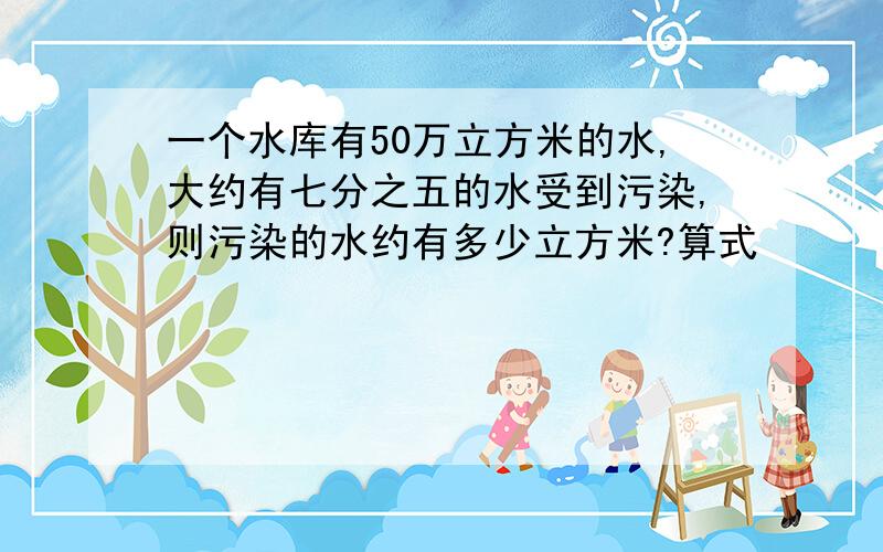 一个水库有50万立方米的水,大约有七分之五的水受到污染,则污染的水约有多少立方米?算式