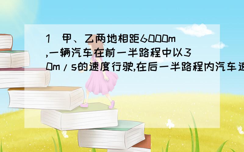 1）甲、乙两地相距6000m,一辆汽车在前一半路程中以30m/s的速度行驶,在后一半路程内汽车速度是20m/s,求汽车在全程中的平均速度（最后等于24m/s,2）一火车以30m/s的速度均匀行驶,司机突然发现