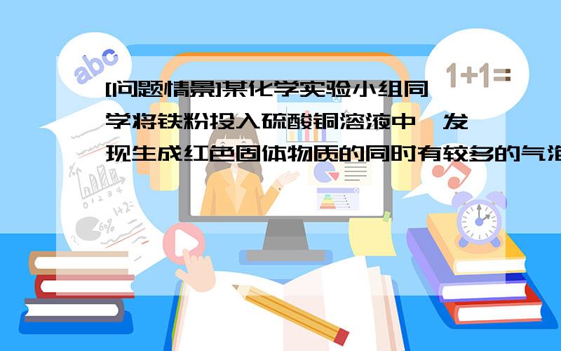 [问题情景]某化学实验小组同学将铁粉投入硫酸铜溶液中,发现生成红色固体物质的同时有较多的气泡放出．这一现象激发起同学们的探究欲望,生成的是什么气体?[提出猜想]从物质组成元素的