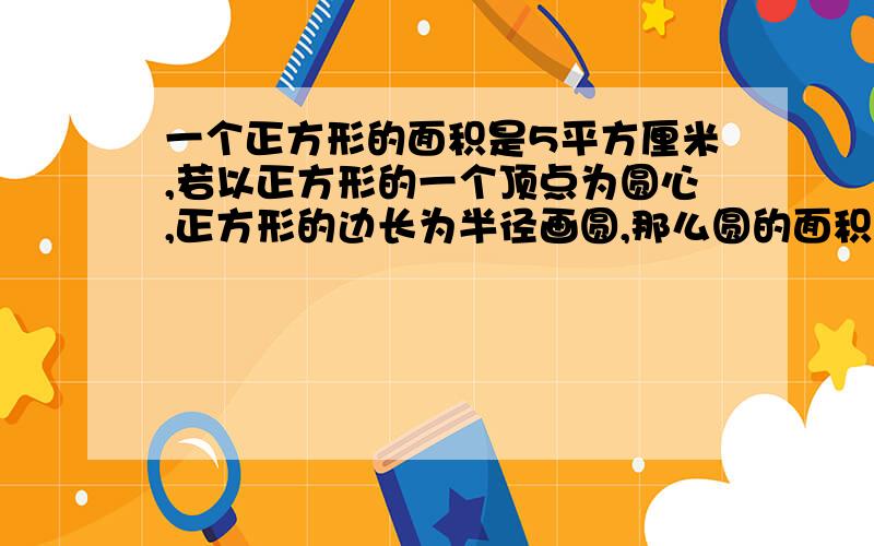 一个正方形的面积是5平方厘米,若以正方形的一个顶点为圆心,正方形的边长为半径画圆,那么圆的面积是多少平方厘米?