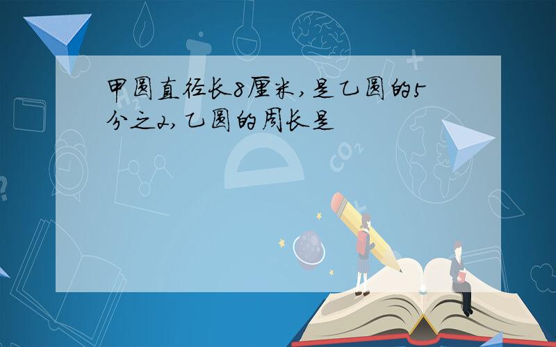 甲圆直径长8厘米,是乙圆的5分之2,乙圆的周长是