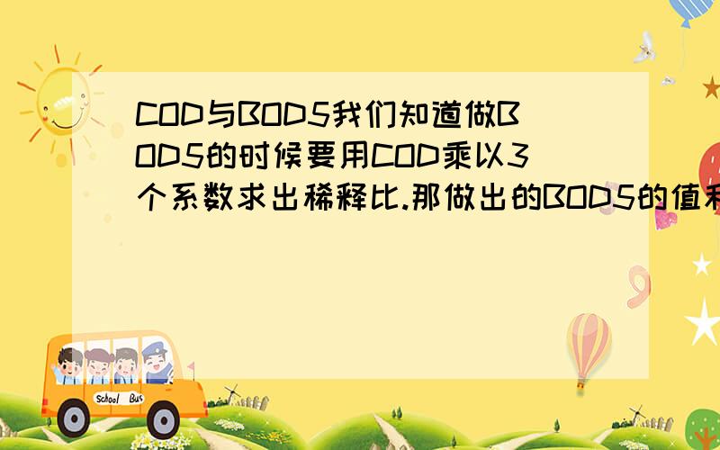 COD与BOD5我们知道做BOD5的时候要用COD乘以3个系数求出稀释比.那做出的BOD5的值和COD的值的大概关系,哪个达人指点哈啊.BOD5和COD比值（B/C）大致为0.0.这个说法对吗?对的话能不能在说得具体点.