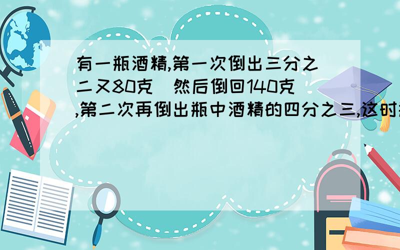 有一瓶酒精,第一次倒出三分之二又80克．然后倒回140克,第二次再倒出瓶中酒精的四分之三,这时瓶里还剩下90克.原来瓶里有酒精多少克?