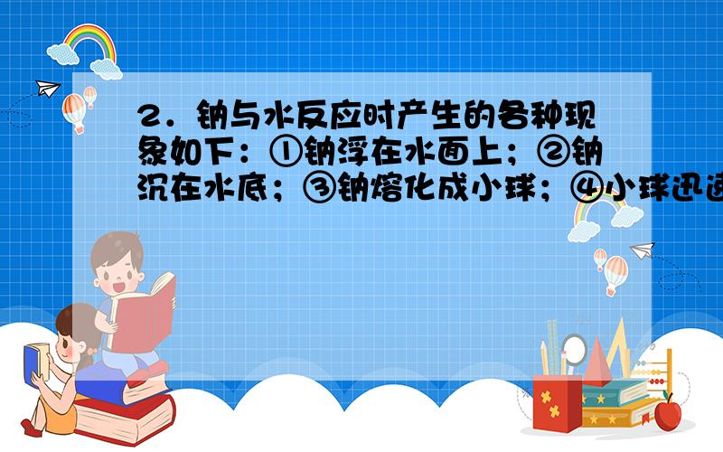 2．钠与水反应时产生的各种现象如下：①钠浮在水面上；②钠沉在水底；③钠熔化成小球；④小球迅速游动逐渐减小,最后消失；⑤发出嘶嘶的声音；⑥滴入酚酞后溶液显红色.其中正确的一