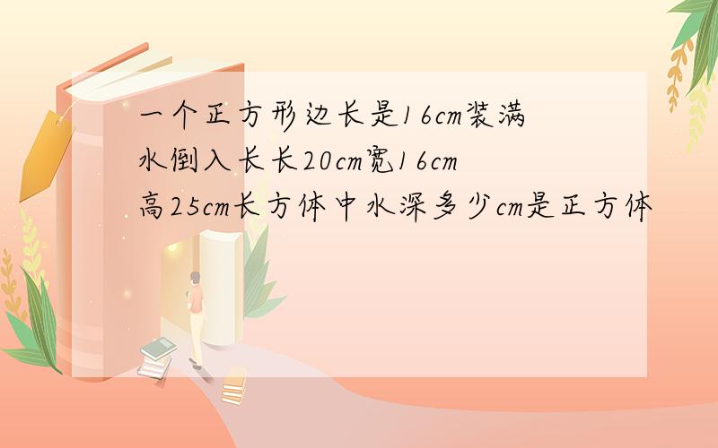 一个正方形边长是16cm装满水倒入长长20cm宽16cm高25cm长方体中水深多少cm是正方体