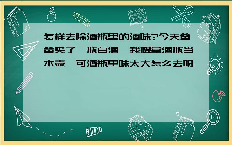 怎样去除酒瓶里的酒味?今天爸爸买了一瓶白酒,我想拿酒瓶当水壶,可酒瓶里味太大怎么去呀