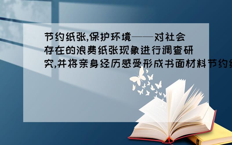 节约纸张,保护环境——对社会存在的浪费纸张现象进行调查研究,并将亲身经历感受形成书面材料节约纸张,保护环境——每天节约一张纸,并提醒身边的家人、邻居也要节约用纸,可以走向街,