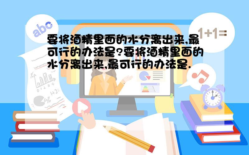 要将酒精里面的水分离出来,最可行的办法是?要将酒精里面的水分离出来,最可行的办法是.