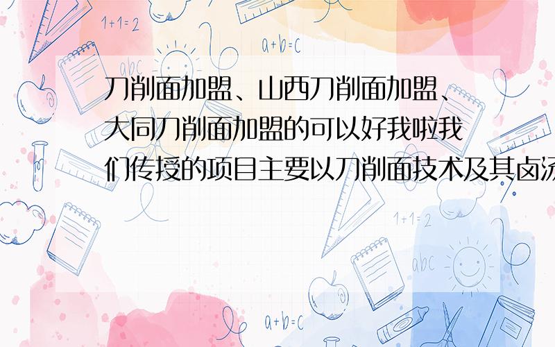 刀削面加盟、山西刀削面加盟、大同刀削面加盟的可以好我啦我们传授的项目主要以刀削面技术及其卤汤(浇头,调和)为主：一品香猪肉面、一品香牛肉面、一品香鸡肉面、川味炸酱面、什锦