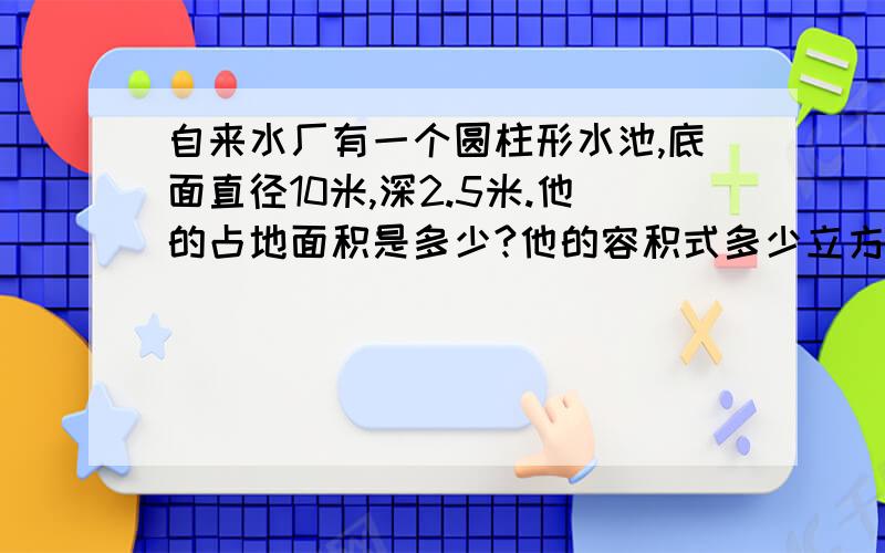 自来水厂有一个圆柱形水池,底面直径10米,深2.5米.他的占地面积是多少?他的容积式多少立方米?