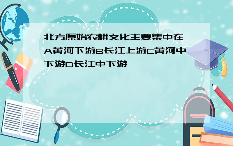 北方原始农耕文化主要集中在 A黄河下游B长江上游C黄河中下游D长江中下游