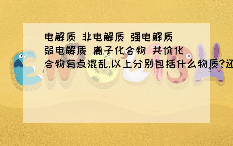 电解质 非电解质 强电解质 弱电解质 离子化合物 共价化合物有点混乱.以上分别包括什么物质?还有,离子化合物和电解质的包含关系是?求教!