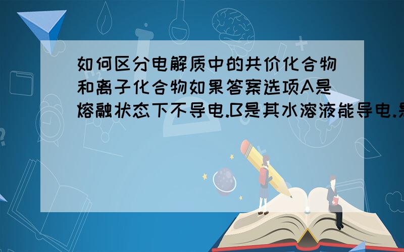 如何区分电解质中的共价化合物和离子化合物如果答案选项A是熔融状态下不导电.B是其水溶液能导电.是单选题.麻烦详细说说原因.谢咯