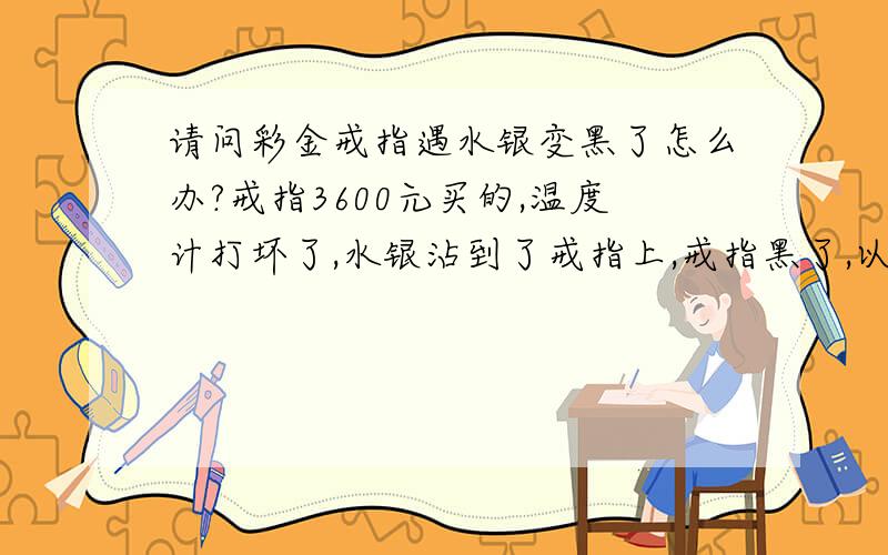 请问彩金戒指遇水银变黑了怎么办?戒指3600元买的,温度计打坏了,水银沾到了戒指上,戒指黑了,以前买戒指的地方也搬家找不到了,别的珠宝店都不敢收,我该怎么办?结婚时买的,扔了太可惜了,