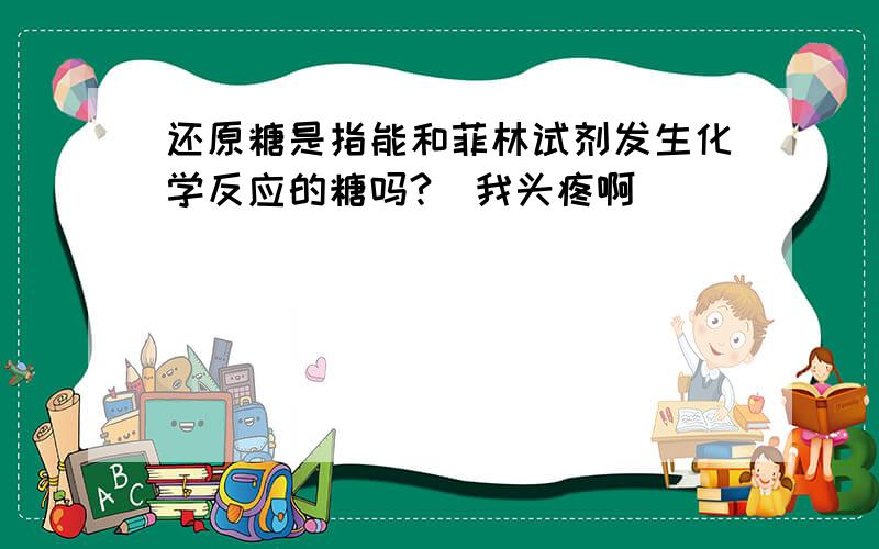 还原糖是指能和菲林试剂发生化学反应的糖吗?（我头疼啊）