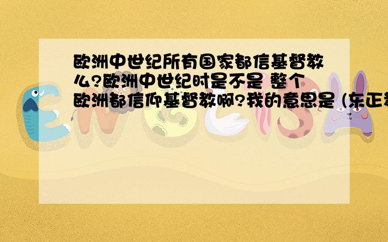 欧洲中世纪所有国家都信基督教么?欧洲中世纪时是不是 整个欧洲都信仰基督教啊?我的意思是 (东正教，天主教，新教）都统称为基督教~