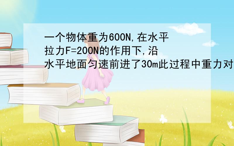 一个物体重为600N,在水平拉力F=200N的作用下,沿水平地面匀速前进了30m此过程中重力对物体做功是多少 拉力对它做的功为多少 若拉力的功率为240W,则物体匀速运动的速度为大?