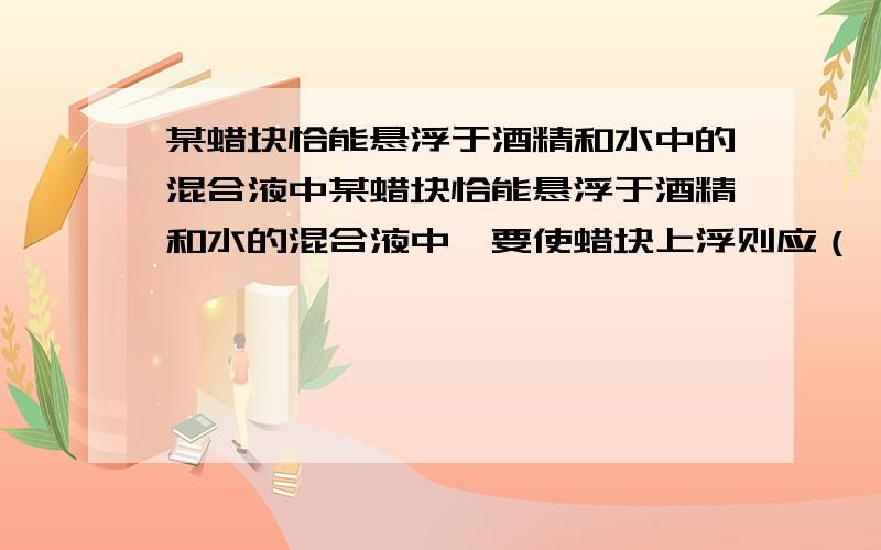 某蜡块恰能悬浮于酒精和水中的混合液中某蜡块恰能悬浮于酒精和水的混合液中,要使蜡块上浮则应（ ） A、往容器内加纯酒精 B、使容器倾斜一定角度 C、网容器内加水 D、把蜡块分成两半后