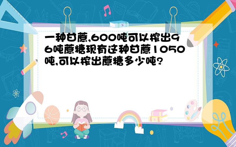 一种甘蔗,600吨可以榨出96吨蔗糖现有这种甘蔗1050吨,可以榨出蔗糖多少吨?