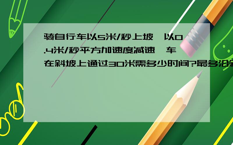 骑自行车以5米/秒上坡,以0.4米/秒平方加速度减速,车在斜坡上通过30米需多少时间?最多沿斜坡上升多少米?越快越好,请各位出手相救了