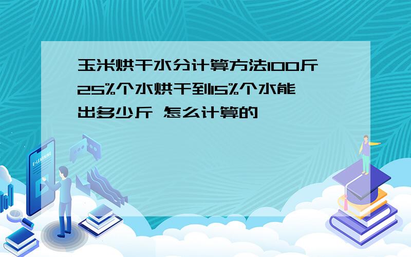 玉米烘干水分计算方法100斤25%个水烘干到15%个水能出多少斤 怎么计算的