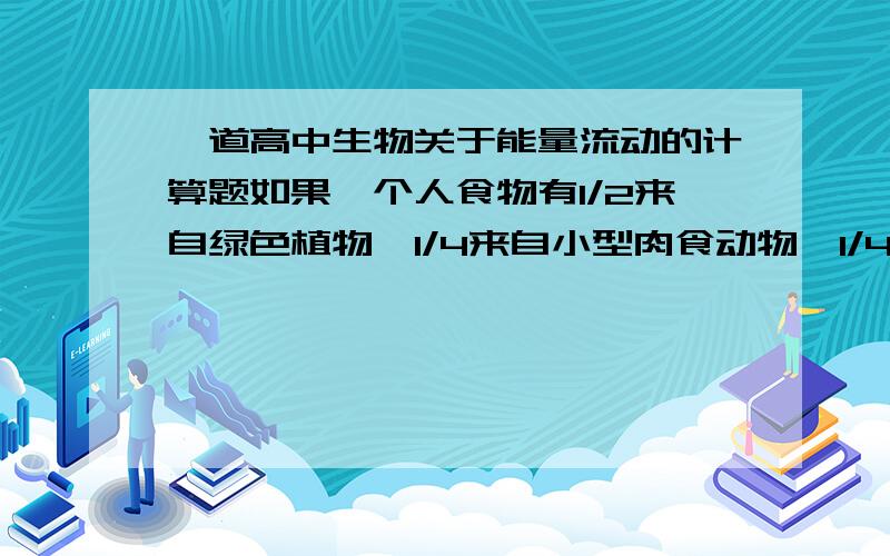 一道高中生物关于能量流动的计算题如果一个人食物有1/2来自绿色植物,1/4来自小型肉食动物,1/4来自羊肉,假如能量传递效率为10%,那么该人每增加1千克体重,约消耗植物（）A 10千克 B 28千克 C 1