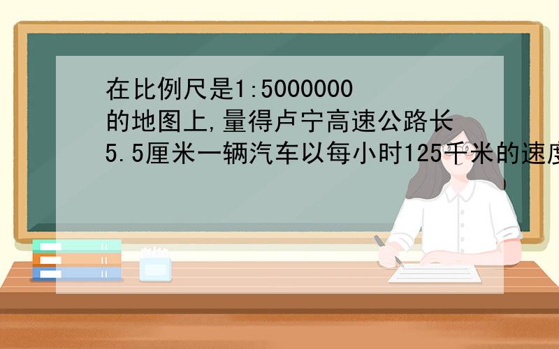 在比例尺是1:5000000的地图上,量得卢宁高速公路长5.5厘米一辆汽车以每小时125千米的速度行完全程需要几小时