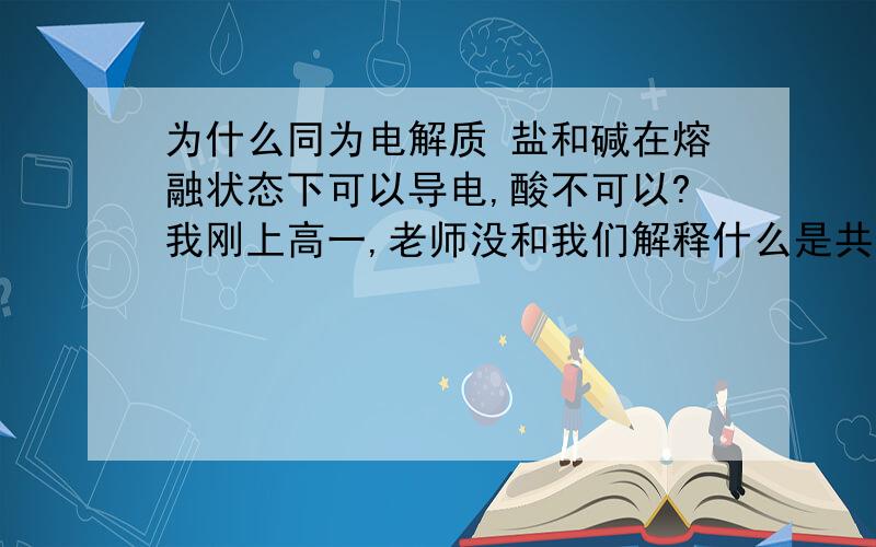 为什么同为电解质 盐和碱在熔融状态下可以导电,酸不可以?我刚上高一,老师没和我们解释什么是共价化合物.请问这和共价化合物有什么关系,什么是共价化合物