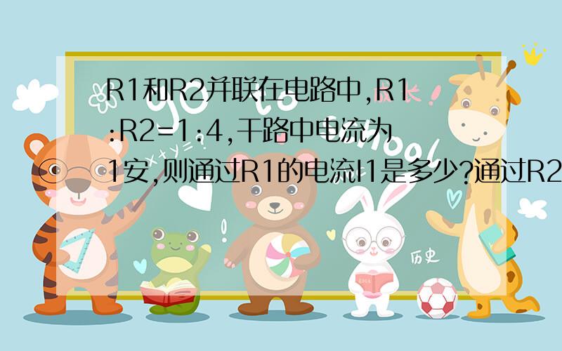 R1和R2并联在电路中,R1:R2=1:4,干路中电流为1安,则通过R1的电流I1是多少?通过R2的电流I2是多少哦如题