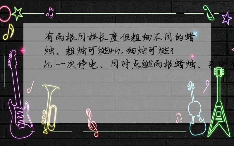 有两根同样长度但粗细不同的蜡烛、粗烛可燃4h,细烛可燃3h,一次停电、同时点燃两根蜡烛、来电后同有两根同样长度但粗细不同的蜡烛、粗烛可燃4h,细烛可燃3h,一次停电、同时点燃两根蜡烛